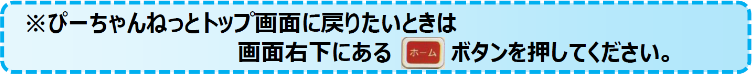 ※ぴーちゃんねっとトップ画面に戻りたいときは、画面右下にある[ホーム]ボタンを押してください。